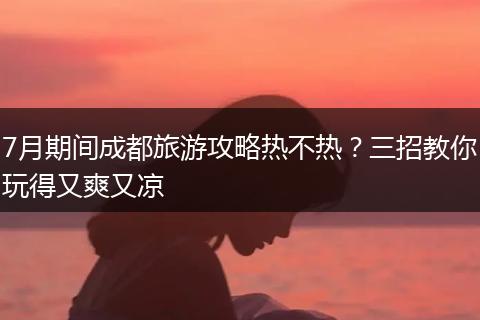 7月期间成都旅游攻略热不热？三招教你玩得又爽又凉