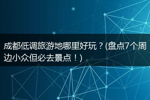成都低调旅游地哪里好玩？(盘点7个周边小众但必去景点！)