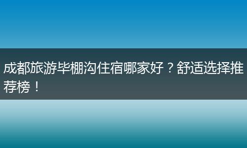 成都旅游毕棚沟住宿哪家好？舒适选择推荐榜！
