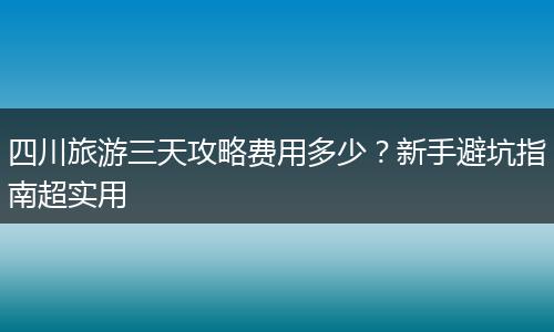 四川旅游三天攻略费用多少？新手避坑指南超实用