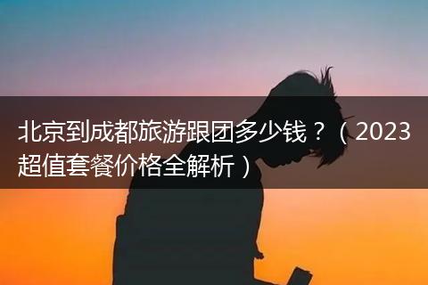 北京到成都旅游跟团多少钱？（2023超值套餐价格全解析）