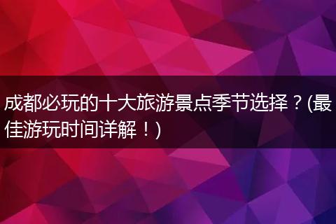 成都必玩的十大旅游景点季节选择？(最佳游玩时间详解！)