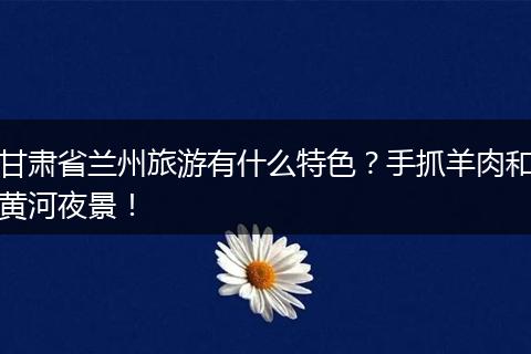 甘肃省兰州旅游有什么特色？手抓羊肉和黄河夜景！