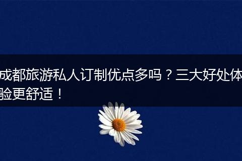 成都旅游私人订制优点多吗？三大好处体验更舒适！