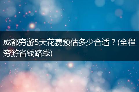 成都穷游5天花费预估多少合适？(全程穷游省钱路线)