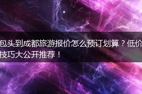 包头到成都旅游报价怎么预订划算？低价技巧大公开推荐！