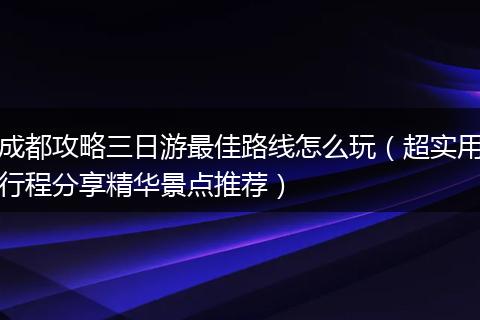 成都攻略三日游最佳路线怎么玩（超实用行程分享精华景点推荐）