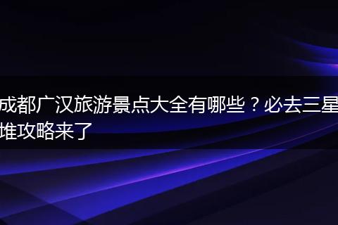 成都广汉旅游景点大全有哪些？必去三星堆攻略来了