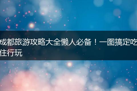 成都旅游攻略大全懒人必备！一图搞定吃住行玩