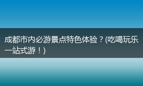 成都市内必游景点特色体验？(吃喝玩乐一站式游！)