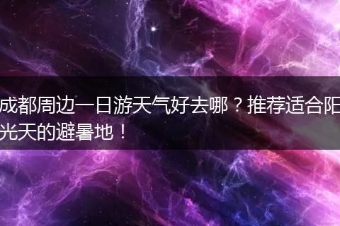 成都周边一日游天气好去哪？推荐适合阳光天的避暑地！