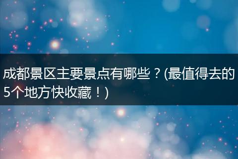 成都景区主要景点有哪些？(最值得去的5个地方快收藏！)