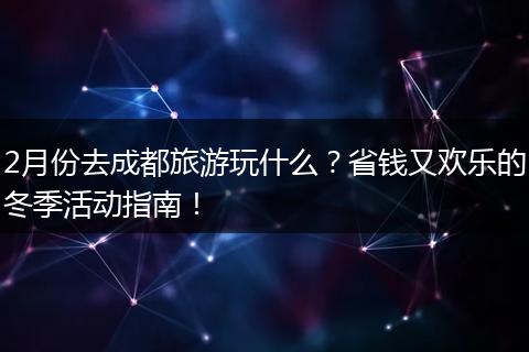 2月份去成都旅游玩什么？省钱又欢乐的冬季活动指南！