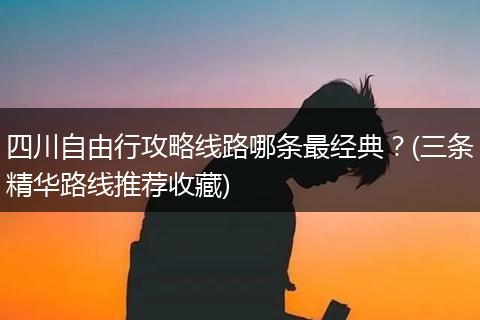 四川自由行攻略线路哪条最经典？(三条精华路线推荐收藏)
