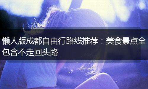 懒人版成都自由行路线推荐：美食景点全包含不走回头路