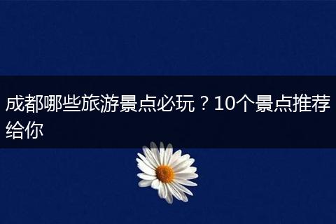 成都哪些旅游景点必玩？10个景点推荐给你