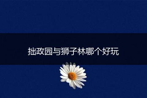 拙政园与狮子林哪个好玩