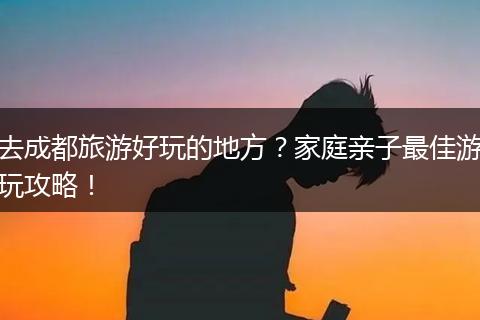 去成都旅游好玩的地方？家庭亲子最佳游玩攻略！