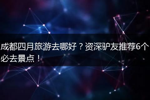 成都四月旅游去哪好？资深驴友推荐6个必去景点！