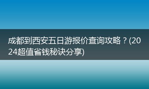 成都到西安五日游报价查询攻略？(2024超值省钱秘诀分享)