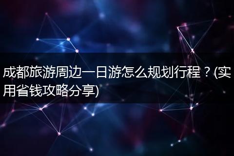 成都旅游周边一日游怎么规划行程？(实用省钱攻略分享)