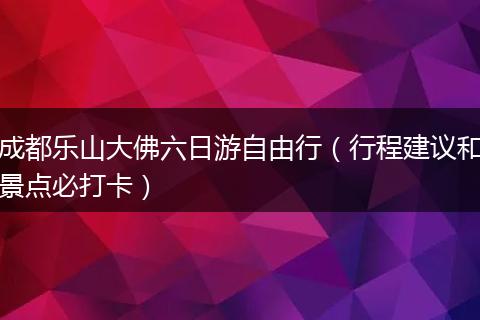 成都乐山大佛六日游自由行（行程建议和景点必打卡）
