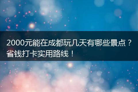 2000元能在成都玩几天有哪些景点？省钱打卡实用路线！