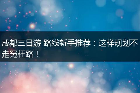 成都三日游 路线新手推荐：这样规划不走冤枉路！