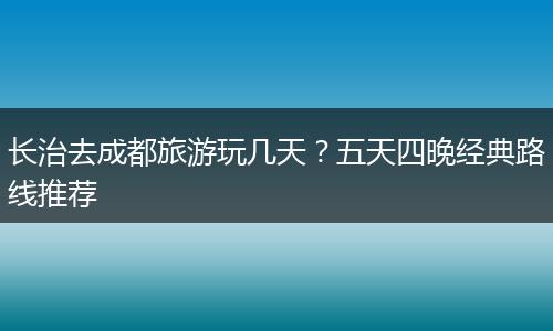 长治去成都旅游玩几天？五天四晚经典路线推荐