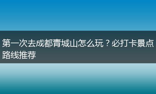 第一次去成都青城山怎么玩？必打卡景点路线推荐