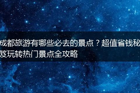 成都旅游有哪些必去的景点？超值省钱秘笈玩转热门景点全攻略