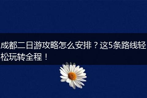 成都二日游攻略怎么安排？这5条路线轻松玩转全程！