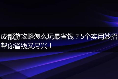 成都游攻略怎么玩最省钱？5个实用妙招帮你省钱又尽兴！