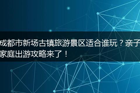成都市新场古镇旅游景区适合谁玩？亲子家庭出游攻略来了！