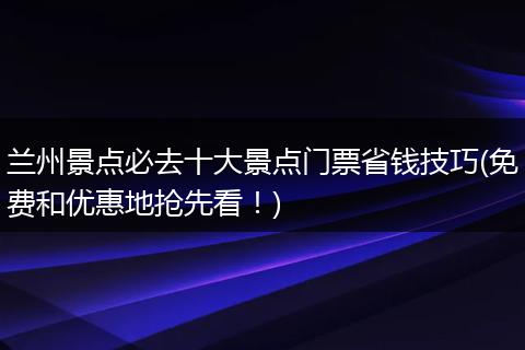 兰州景点必去十大景点门票省钱技巧(免费和优惠地抢先看！)