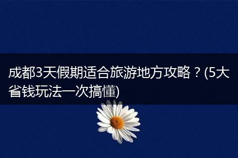 成都3天假期适合旅游地方攻略？(5大省钱玩法一次搞懂)