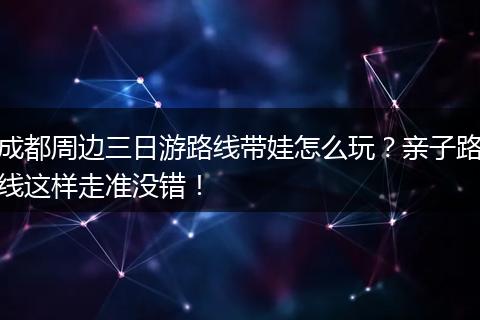 成都周边三日游路线带娃怎么玩？亲子路线这样走准没错！