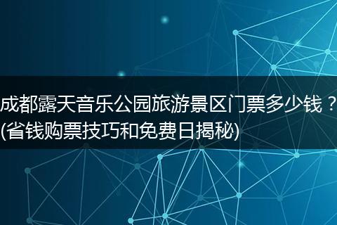 成都露天音乐公园旅游景区门票多少钱？(省钱购票技巧和免费日揭秘)