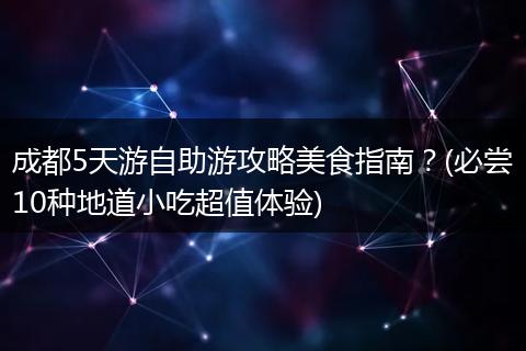 成都5天游自助游攻略美食指南？(必尝10种地道小吃超值体验)