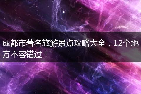 成都市著名旅游景点攻略大全，12个地方不容错过！