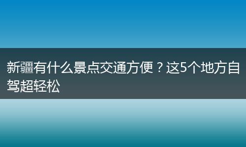 新疆有什么景点交通方便？这5个地方自驾超轻松