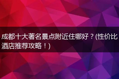 成都十大著名景点附近住哪好？(性价比酒店推荐攻略！)
