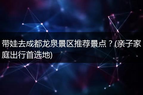 带娃去成都龙泉景区推荐景点？(亲子家庭出行首选地)