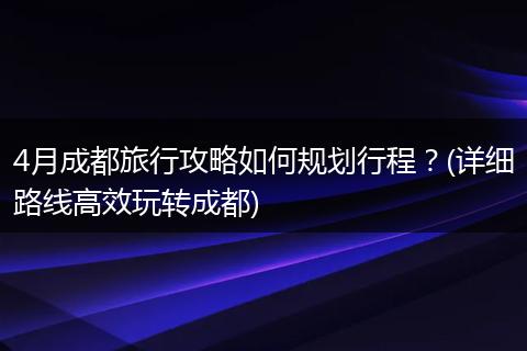 4月成都旅行攻略如何规划行程？(详细路线高效玩转成都)