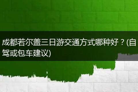 成都若尔盖三日游交通方式哪种好？(自驾或包车建议)