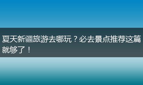 夏天新疆旅游去哪玩？必去景点推荐这篇就够了！