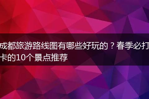 成都旅游路线图有哪些好玩的？春季必打卡的10个景点推荐