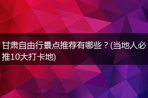 甘肃自由行景点推荐有哪些？(当地人必推10大打卡地)