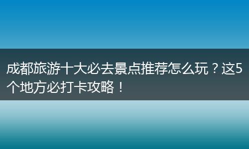 成都旅游十大必去景点推荐怎么玩？这5个地方必打卡攻略！