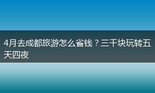 4月去成都旅游怎么省钱？三千块玩转五天四夜